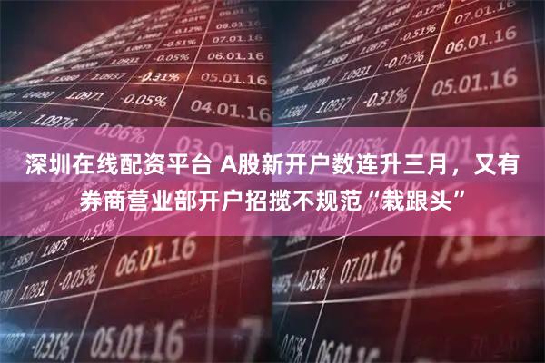 深圳在线配资平台 A股新开户数连升三月，又有券商营业部开户招揽不规范“栽跟头”