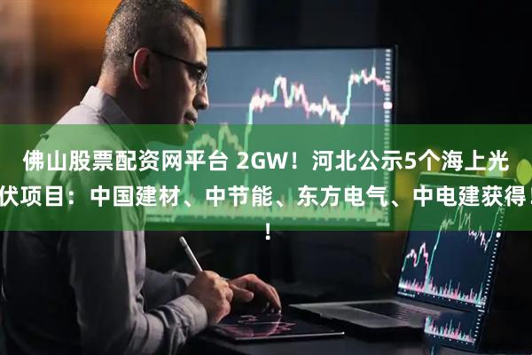 佛山股票配资网平台 2GW！河北公示5个海上光伏项目：中国建材、中节能、东方电气、中电建获得！