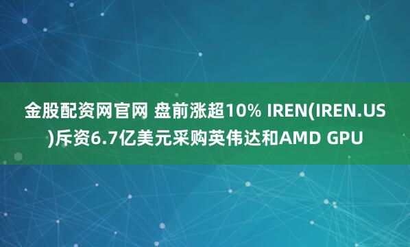 金股配资网官网 盘前涨超10% IREN(IREN.US)斥资6.7亿美元采购英伟达和AMD GPU