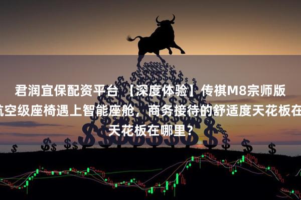 君润宜保配资平台 【深度体验】传祺M8宗师版：当航空级座椅遇上智能座舱，商务接待的舒适度天花板在哪里？