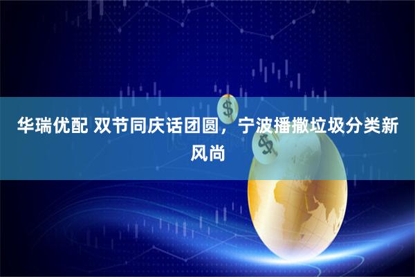 华瑞优配 双节同庆话团圆，宁波播撒垃圾分类新风尚