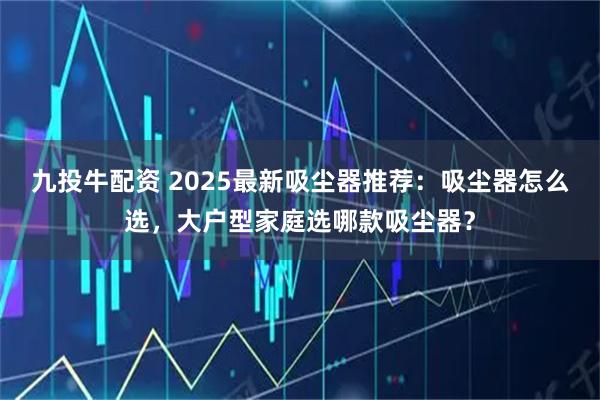 九投牛配资 2025最新吸尘器推荐：吸尘器怎么选，大户型家庭选哪款吸尘器？
