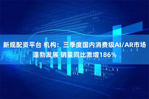 新规配资平台 机构：三季度国内消费级AI/AR市场蓬勃发展 销量同比激增186%
