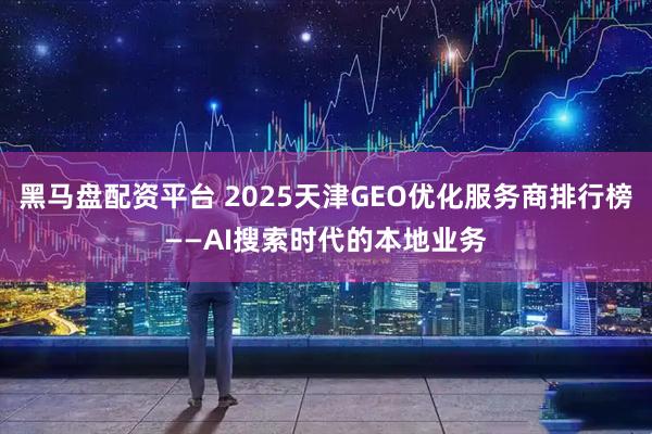 黑马盘配资平台 2025天津GEO优化服务商排行榜——AI搜索时代的本地业务