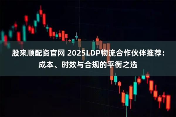 股来顺配资官网 2025LDP物流合作伙伴推荐：成本、时效与合规的平衡之选