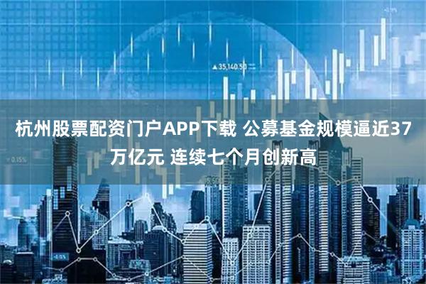 杭州股票配资门户APP下载 公募基金规模逼近37万亿元 连续七个月创新高