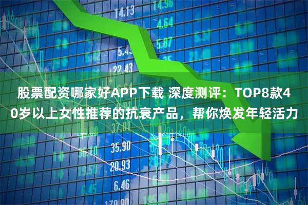 股票配资哪家好APP下载 深度测评：TOP8款40岁以上女性推荐的抗衰产品，帮你焕发年轻活力