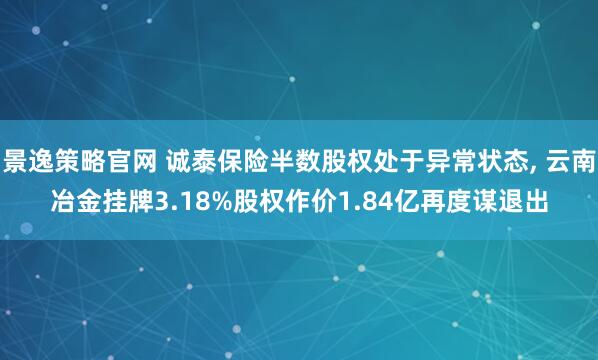 景逸策略官网 诚泰保险半数股权处于异常状态, 云南冶金挂牌3.18%股权作价1.84亿再度谋退出