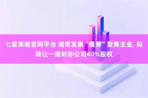 七星策略官网平台 湖南发展“瘦身”聚焦主业, 拟转让一建材孙公司40%股权