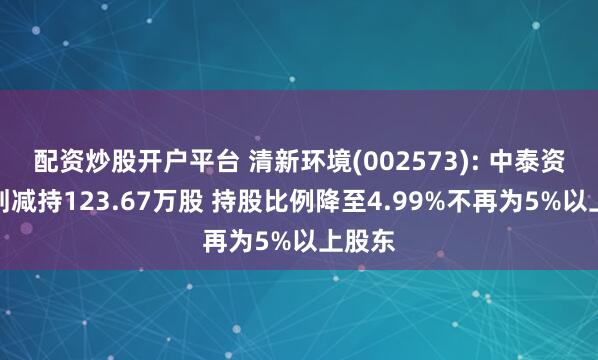 配资炒股开户平台 清新环境(002573): 中泰资管计划减持123.67万股 持股比例降至4.99%不再为5%以上股东