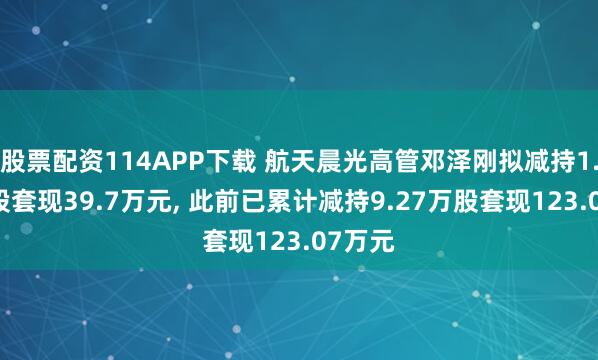 股票配资114APP下载 航天晨光高管邓泽刚拟减持1.03万股套现39.7万元, 此前已累计减持9.27万股套现123.07万元