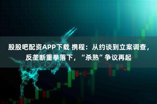 股股吧配资APP下载 携程：从约谈到立案调查，反垄断重拳落下，“杀熟”争议再起