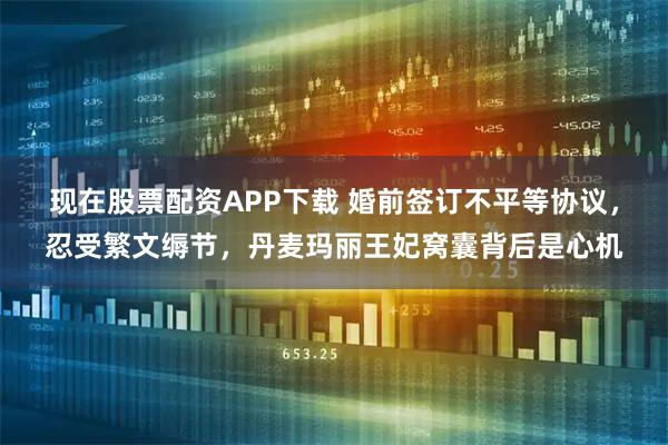 现在股票配资APP下载 婚前签订不平等协议，忍受繁文缛节，丹麦玛丽王妃窝囊背后是心机