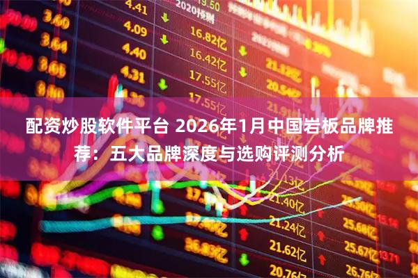 配资炒股软件平台 2026年1月中国岩板品牌推荐：五大品牌深度与选购评测分析