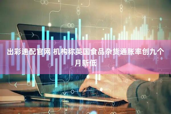出彩速配官网 机构称英国食品杂货通胀率创九个月新低