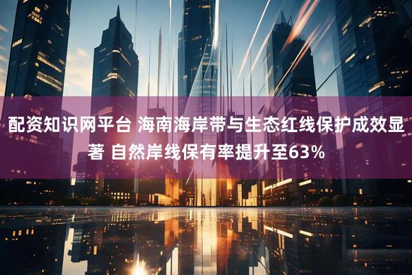 配资知识网平台 海南海岸带与生态红线保护成效显著 自然岸线保有率提升至63%
