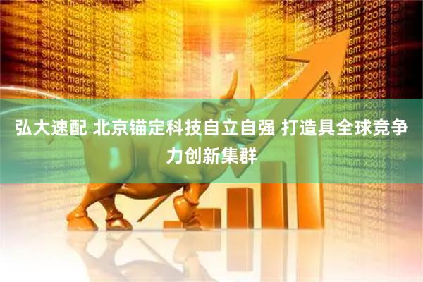 弘大速配 北京锚定科技自立自强 打造具全球竞争力创新集群