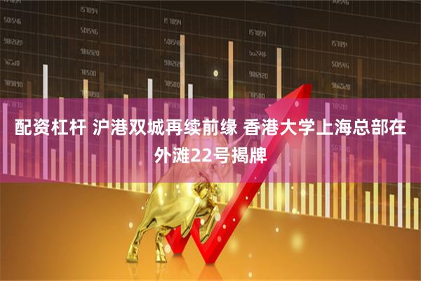 配资杠杆 沪港双城再续前缘 香港大学上海总部在外滩22号揭牌