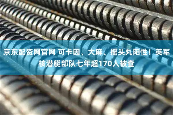 京东配资网官网 可卡因、大麻、摇头丸阳性！英军核潜艇部队七年超170人被查