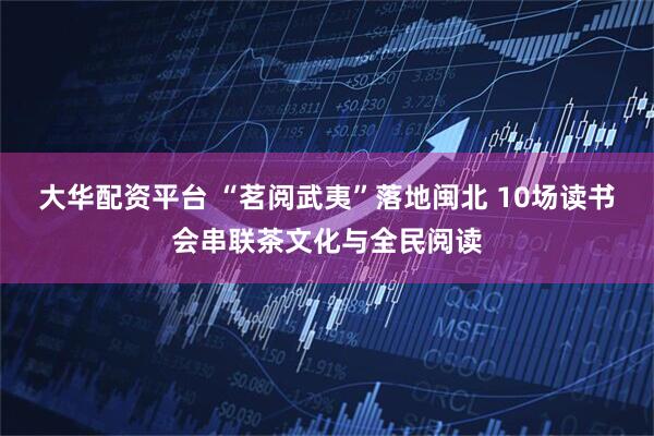 大华配资平台 “茗阅武夷”落地闽北 10场读书会串联茶文化与全民阅读