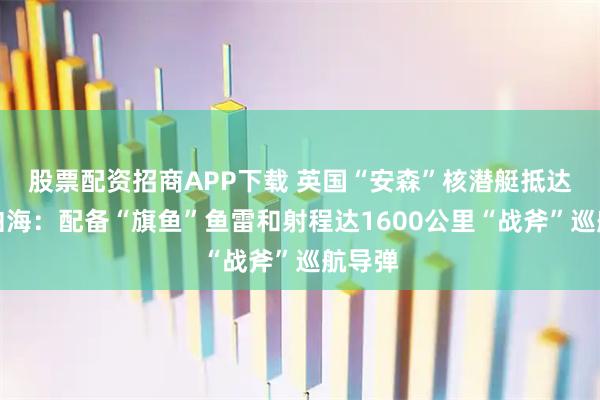 股票配资招商APP下载 英国“安森”核潜艇抵达阿拉伯海：配备“旗鱼”鱼雷和射程达1600公里“战斧”巡航导弹