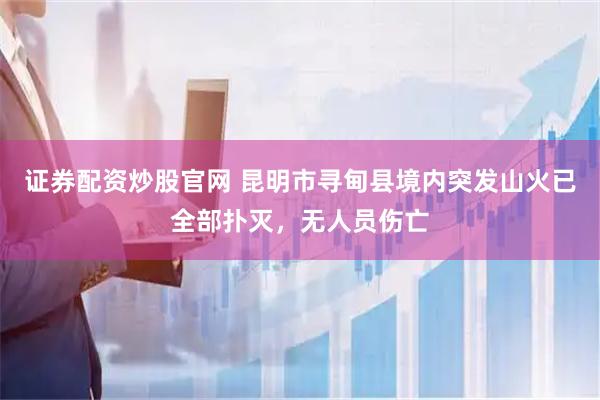 证券配资炒股官网 昆明市寻甸县境内突发山火已全部扑灭，无人员伤亡