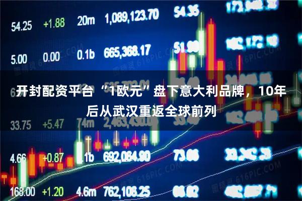开封配资平台 “1欧元”盘下意大利品牌，10年后从武汉重返全球前列