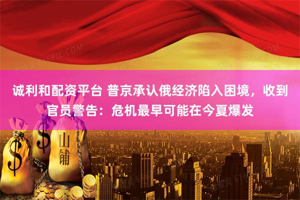 诚利和配资平台 普京承认俄经济陷入困境，收到官员警告：危机最早可能在今夏爆发