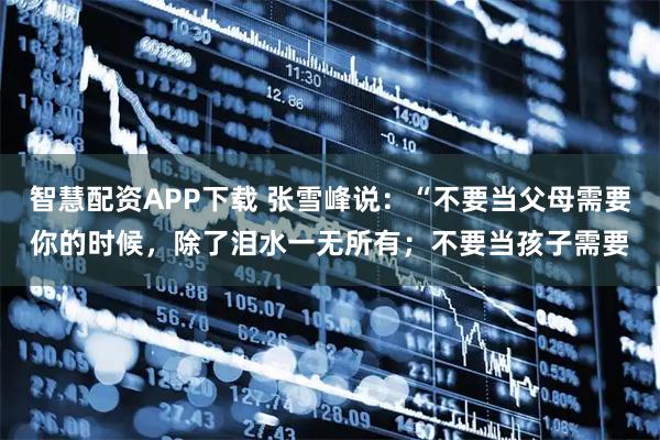 智慧配资APP下载 张雪峰说：“不要当父母需要你的时候，除了泪水一无所有；不要当孩子需要