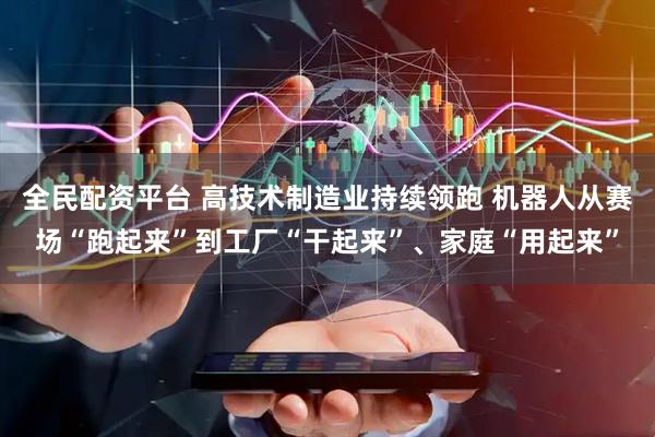 全民配资平台 高技术制造业持续领跑 机器人从赛场“跑起来”到工厂“干起来”、家庭“用起来”