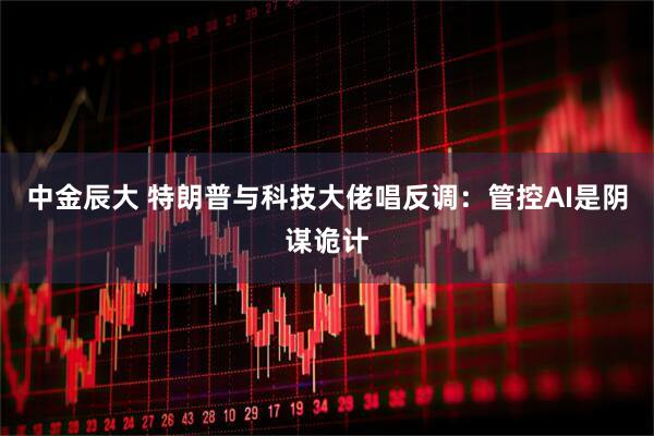 中金辰大 特朗普与科技大佬唱反调：管控AI是阴谋诡计