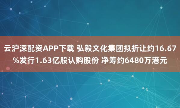 云沪深配资APP下载 弘毅文化集团拟折让约16.67%发行1.63亿股认购股份 净筹约6480万港元
