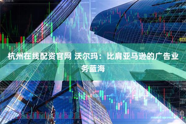 杭州在线配资官网 沃尔玛：比肩亚马逊的广告业务蓝海